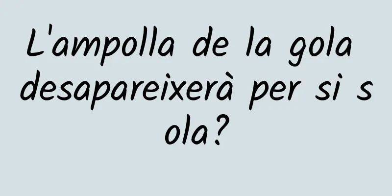 L'ampolla de la gola desapareixerà per si sola?