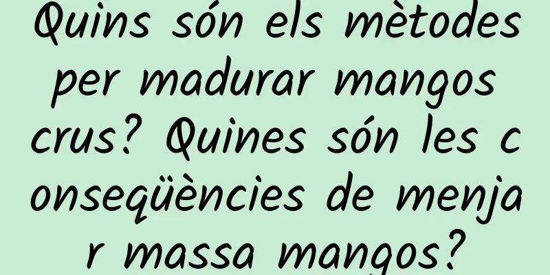 Quins són els mètodes per madurar mangos crus? Quines són les conseqüències de menjar massa mangos?