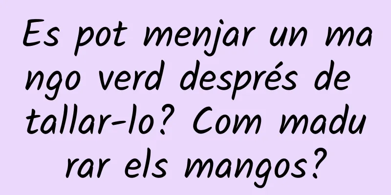 Es pot menjar un mango verd després de tallar-lo? Com madurar els mangos?
