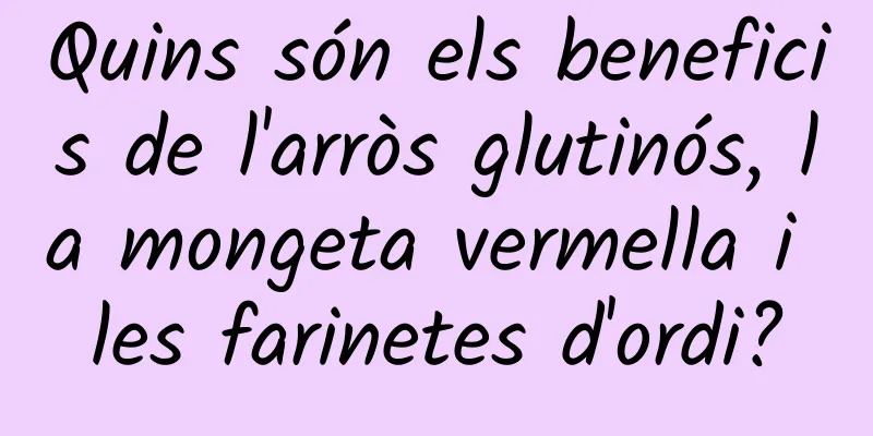 Quins són els beneficis de l'arròs glutinós, la mongeta vermella i les farinetes d'ordi?