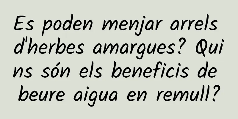 Es poden menjar arrels d'herbes amargues? Quins són els beneficis de beure aigua en remull?