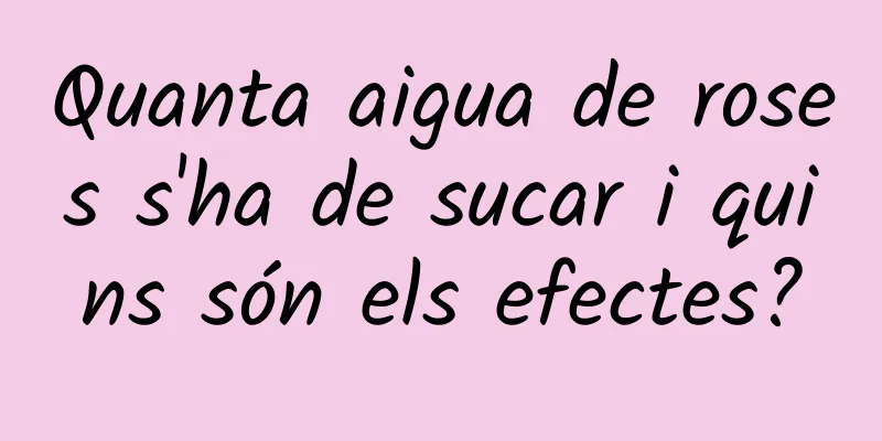 Quanta aigua de roses s'ha de sucar i quins són els efectes?