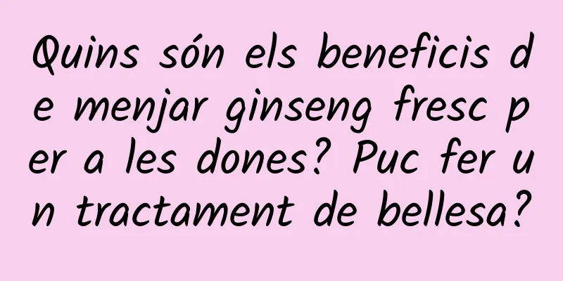 Quins són els beneficis de menjar ginseng fresc per a les dones? Puc fer un tractament de bellesa?