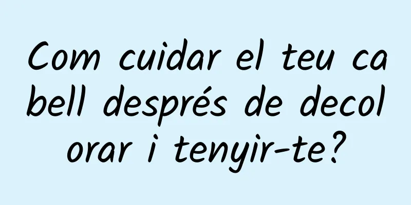 Com cuidar el teu cabell després de decolorar i tenyir-te?