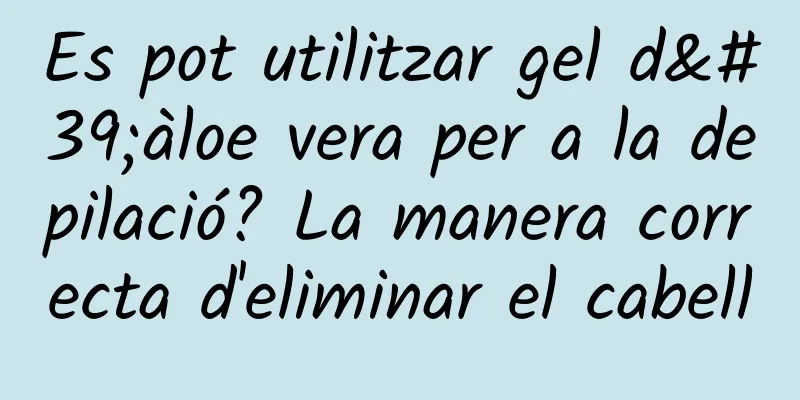Es pot utilitzar gel d'àloe vera per a la depilació? La manera correcta d'eliminar el cabell