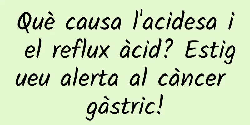 Què causa l'acidesa i el reflux àcid? Estigueu alerta al càncer gàstric!