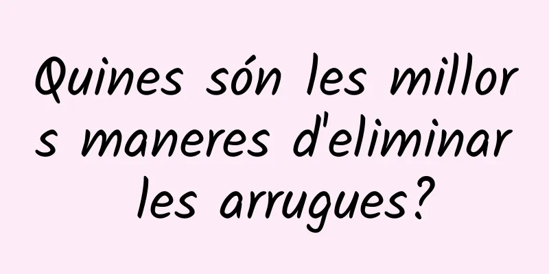 Quines són les millors maneres d'eliminar les arrugues?