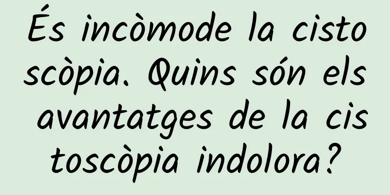 És incòmode la cistoscòpia. Quins són els avantatges de la cistoscòpia indolora?