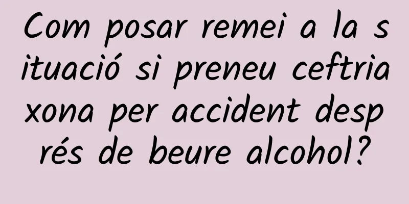 Com posar remei a la situació si preneu ceftriaxona per accident després de beure alcohol?