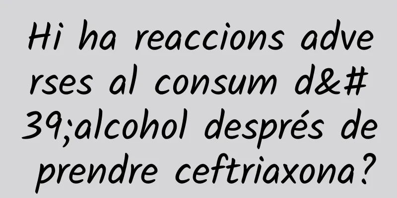 Hi ha reaccions adverses al consum d'alcohol després de prendre ceftriaxona?