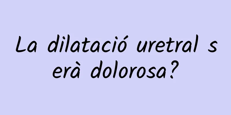 La dilatació uretral serà dolorosa?