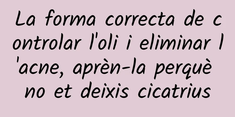 La forma correcta de controlar l'oli i eliminar l'acne, aprèn-la perquè no et deixis cicatrius