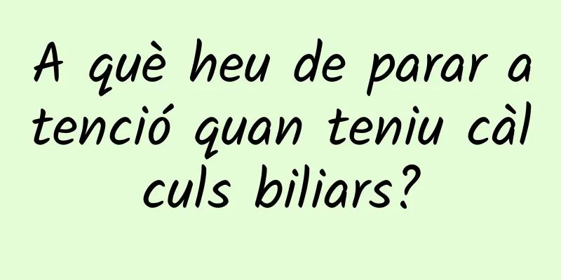 A què heu de parar atenció quan teniu càlculs biliars?