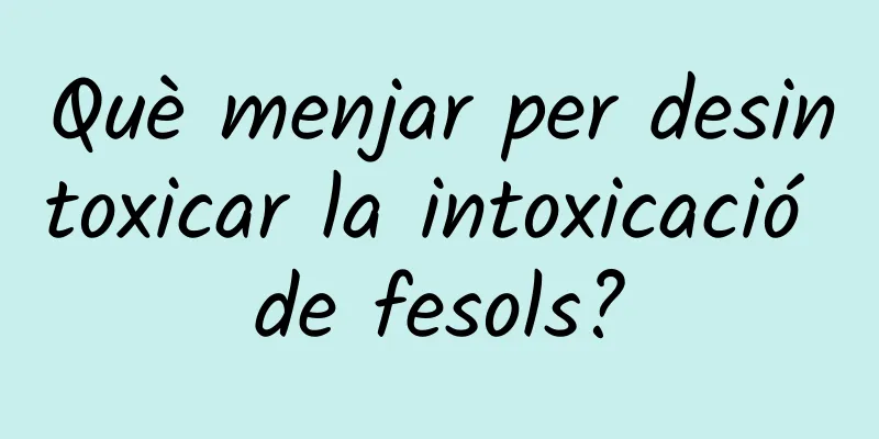 Què menjar per desintoxicar la intoxicació de fesols?