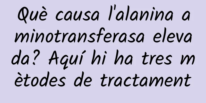 Què causa l'alanina aminotransferasa elevada? Aquí hi ha tres mètodes de tractament