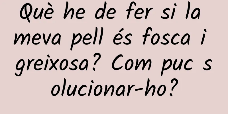 Què he de fer si la meva pell és fosca i greixosa? Com ​​puc solucionar-ho?