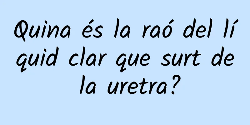 Quina és la raó del líquid clar que surt de la uretra?