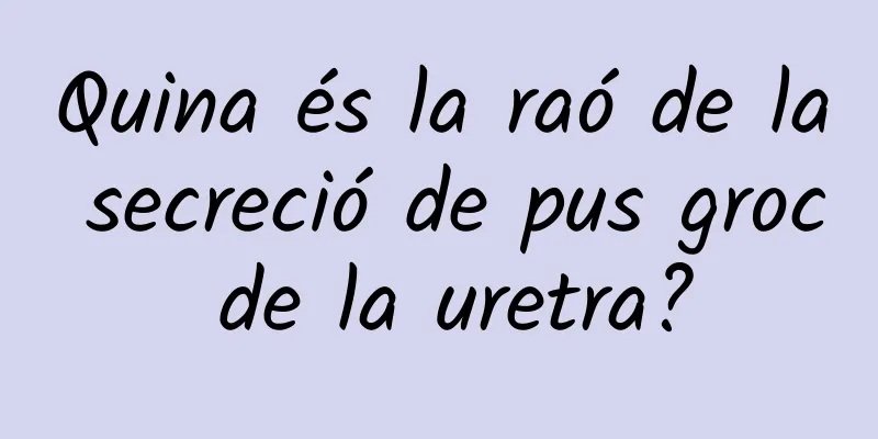 Quina és la raó de la secreció de pus groc de la uretra?