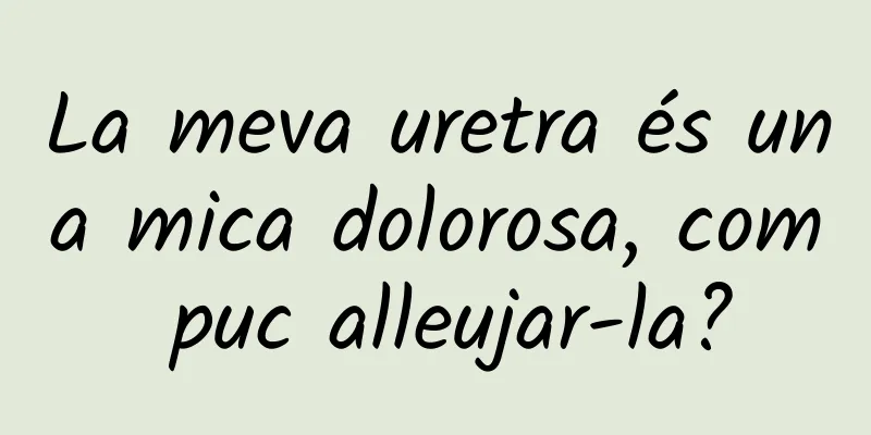 La meva uretra és una mica dolorosa, com puc alleujar-la?