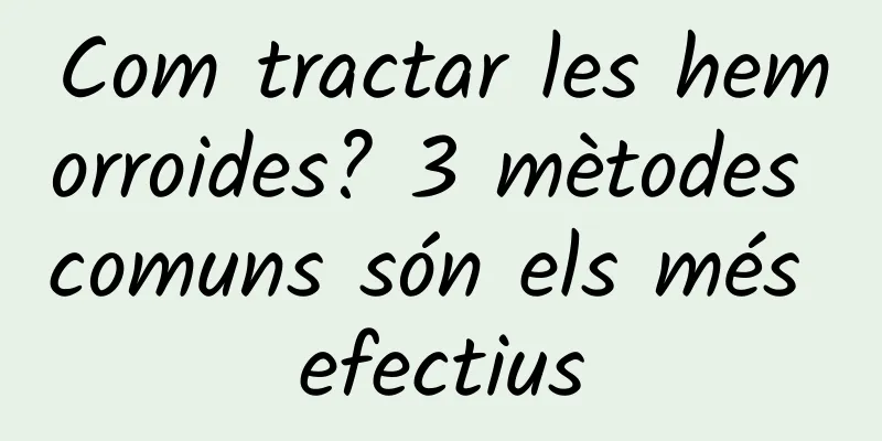 Com tractar les hemorroides? 3 mètodes comuns són els més efectius