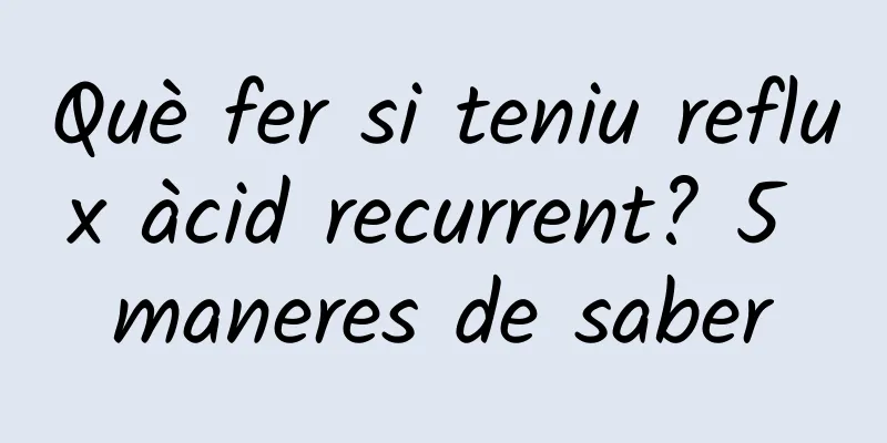 Què fer si teniu reflux àcid recurrent? 5 maneres de saber
