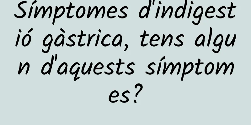 Símptomes d'indigestió gàstrica, tens algun d'aquests símptomes?