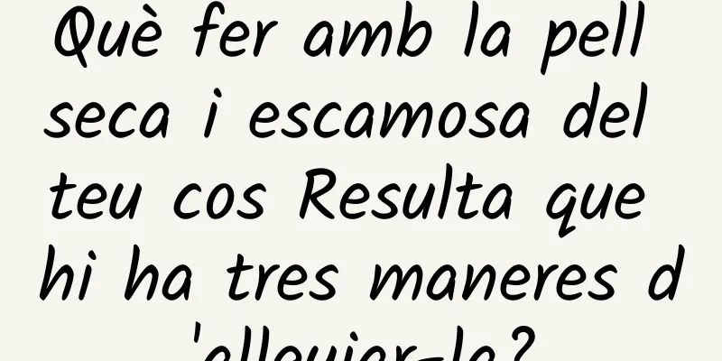 Què fer amb la pell seca i escamosa del teu cos Resulta que hi ha tres maneres d'alleujar-la?