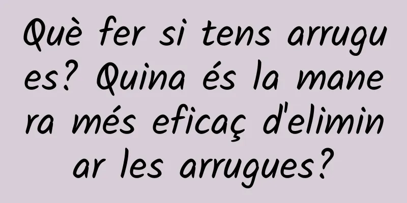 Què fer si tens arrugues? Quina és la manera més eficaç d'eliminar les arrugues?
