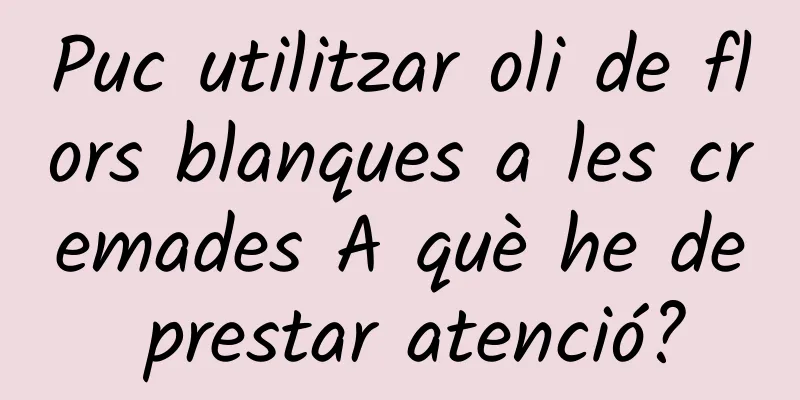 Puc utilitzar oli de flors blanques a les cremades A què he de prestar atenció?