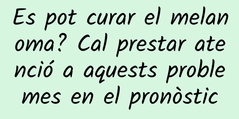 Es pot curar el melanoma? Cal prestar atenció a aquests problemes en el pronòstic