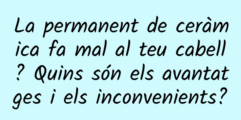 La permanent de ceràmica fa mal al teu cabell? Quins són els avantatges i els inconvenients?