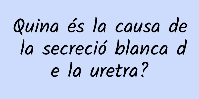 Quina és la causa de la secreció blanca de la uretra?
