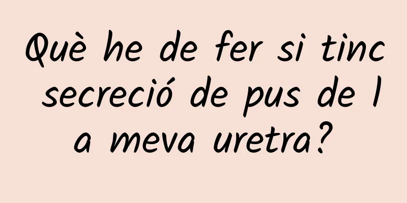 Què he de fer si tinc secreció de pus de la meva uretra?