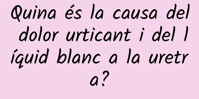 Quina és la causa del dolor urticant i del líquid blanc a la uretra?