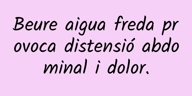 Beure aigua freda provoca distensió abdominal i dolor.