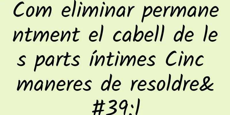 Com eliminar permanentment el cabell de les parts íntimes Cinc maneres de resoldre'l