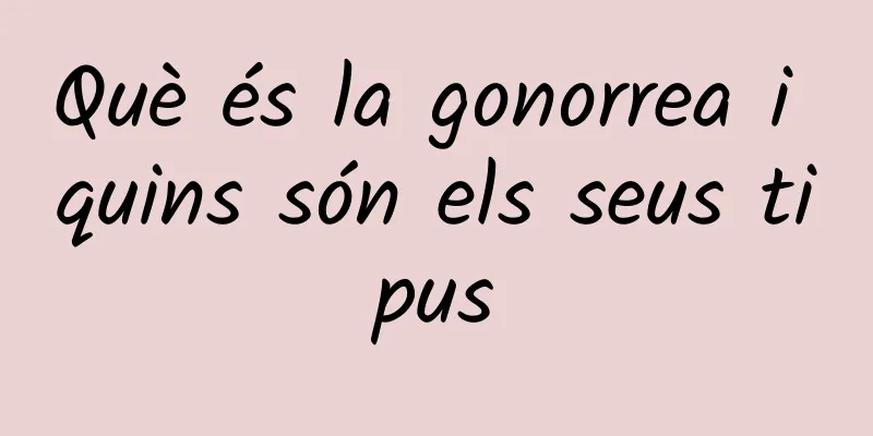 Què és la gonorrea i quins són els seus tipus