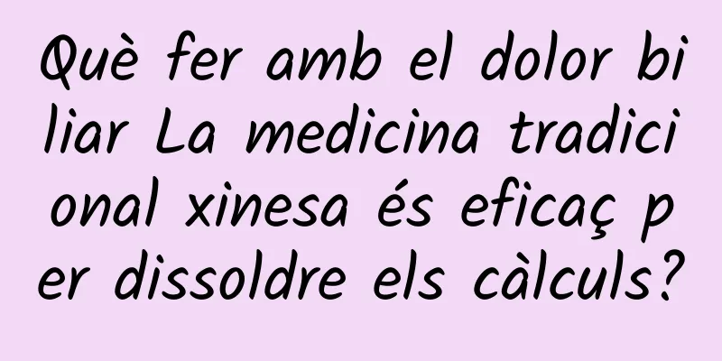 Què fer amb el dolor biliar La medicina tradicional xinesa és eficaç per dissoldre els càlculs?