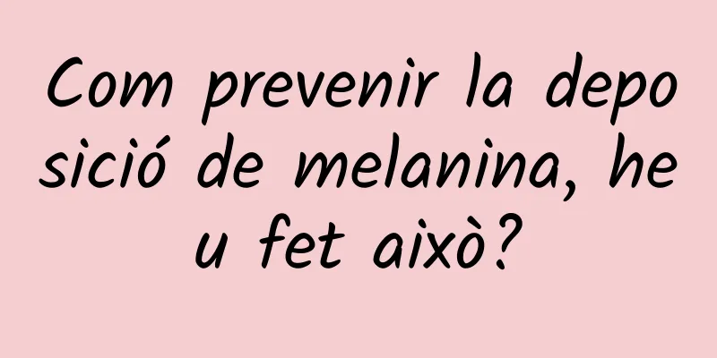 Com prevenir la deposició de melanina, heu fet això?