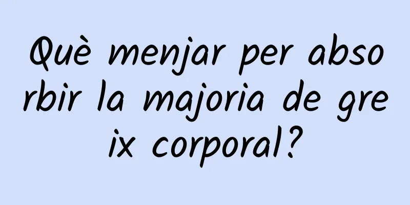Què menjar per absorbir la majoria de greix corporal?