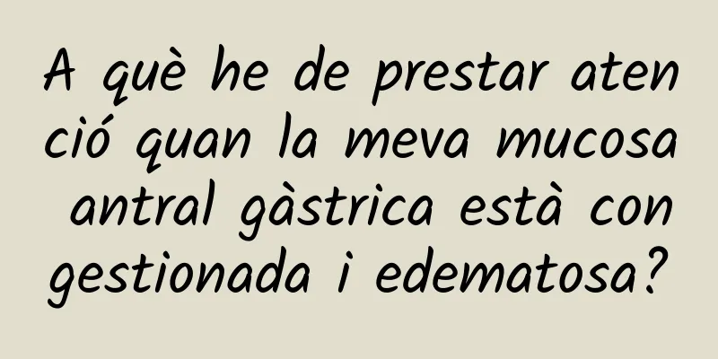 A què he de prestar atenció quan la meva mucosa antral gàstrica està congestionada i edematosa?