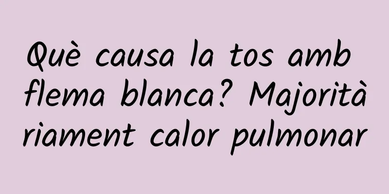 Què causa la tos amb flema blanca? Majoritàriament calor pulmonar