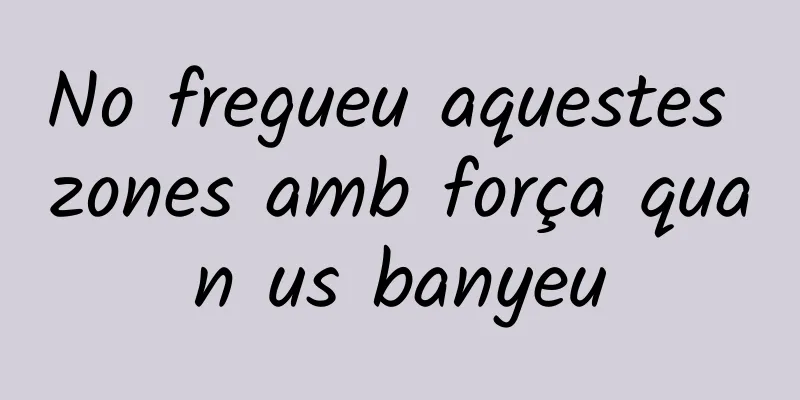 No fregueu aquestes zones amb força quan us banyeu