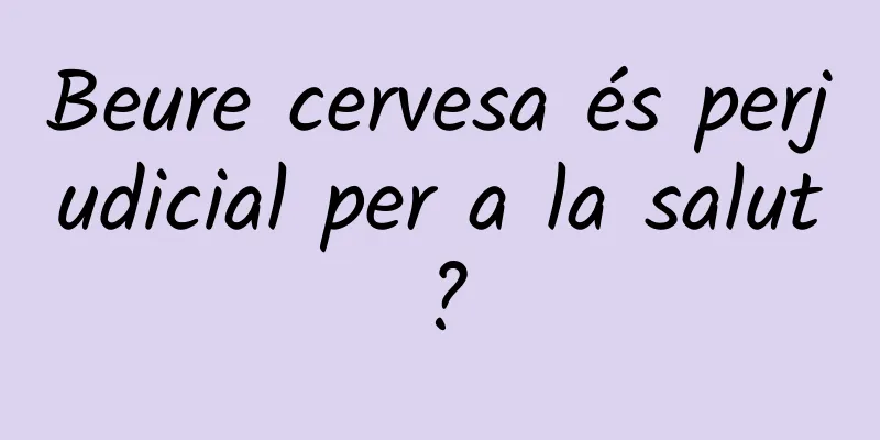 Beure cervesa és perjudicial per a la salut?