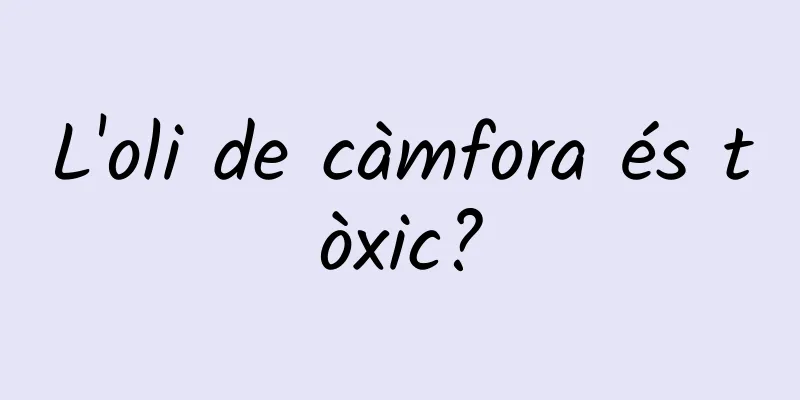 L'oli de càmfora és tòxic?