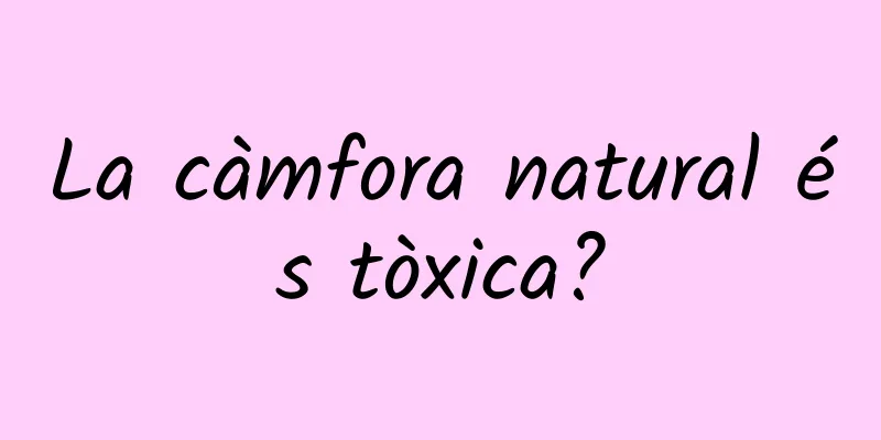 La càmfora natural és tòxica?