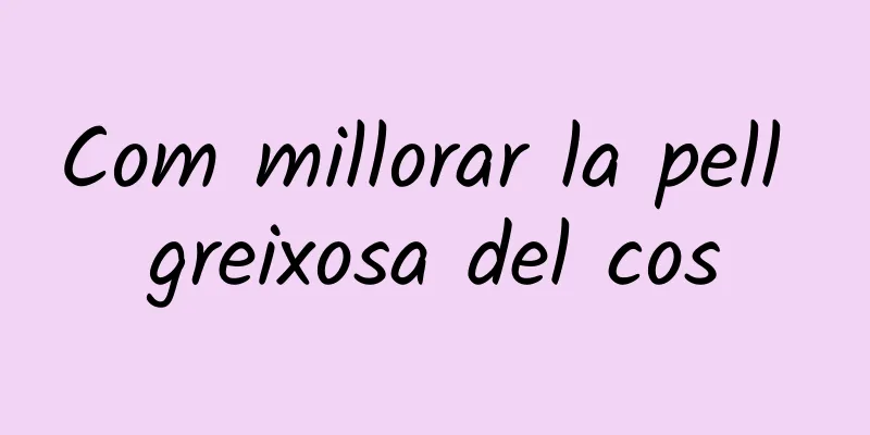 Com millorar la pell greixosa del cos