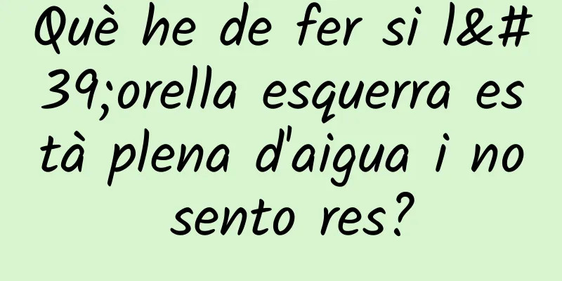 Què he de fer si l'orella esquerra està plena d'aigua i no sento res?