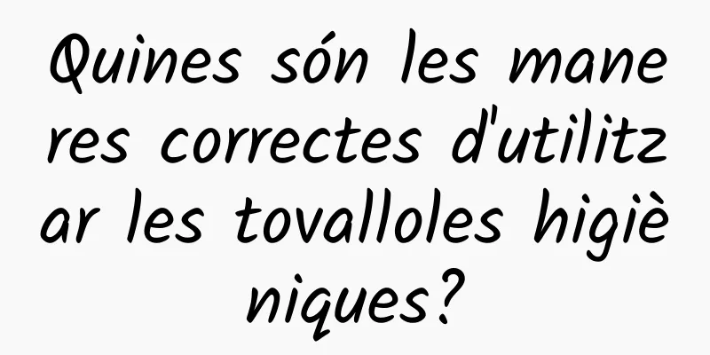 Quines són les maneres correctes d'utilitzar les tovalloles higièniques?