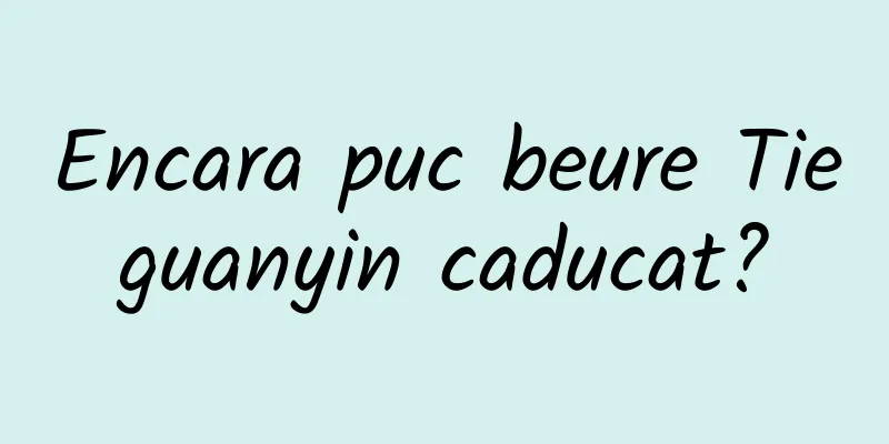Encara puc beure Tieguanyin caducat?